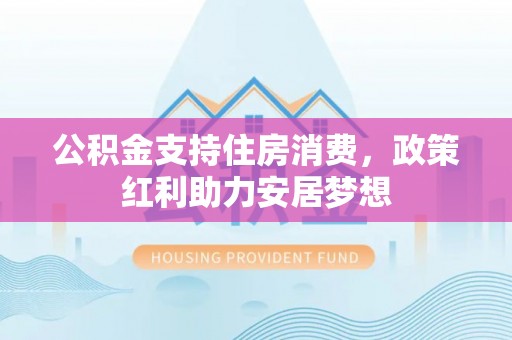 山西公积金支持住房消费，政策红利助力安居梦想