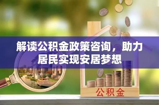 山西解读公积金政策咨询，助力居民实现安居梦想