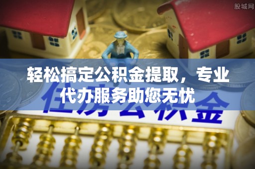 山西轻松搞定公积金提取，专业代办服务助您无忧