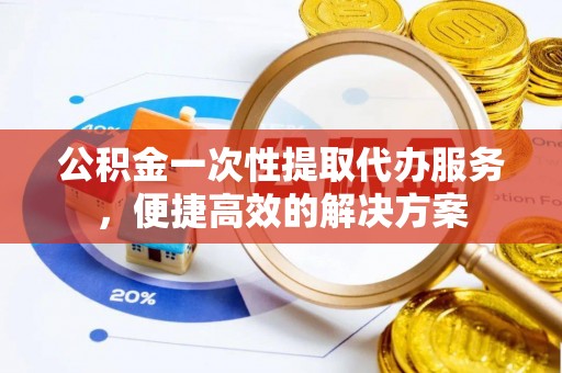 山西公积金一次性提取代办服务，便捷高效的解决方案