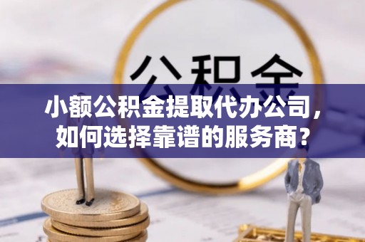 山西小额公积金提取代办公司，如何选择靠谱的服务商？