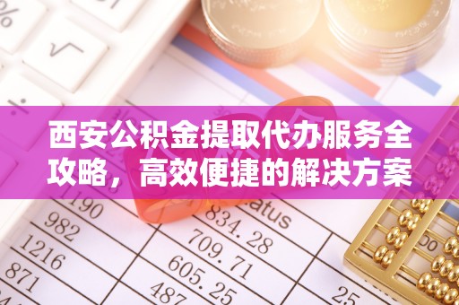 山西西安公积金提取代办服务全攻略，高效便捷的解决方案