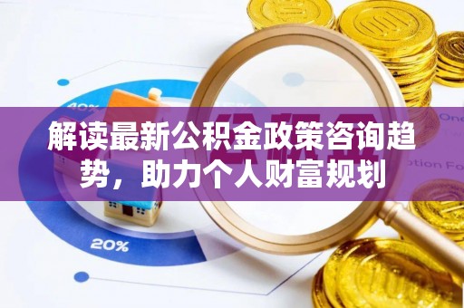 山西解读最新公积金政策咨询趋势，助力个人财富规划