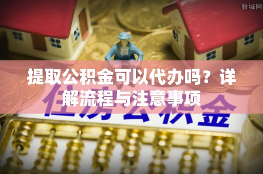 山西提取公积金可以代办吗？详解流程与注意事项