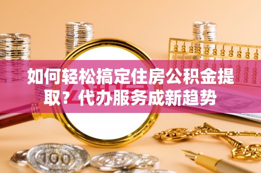 山西如何轻松搞定住房公积金提取？代办服务成新趋势