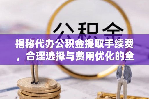 山西揭秘代办公积金提取手续费，合理选择与费用优化的全面解析