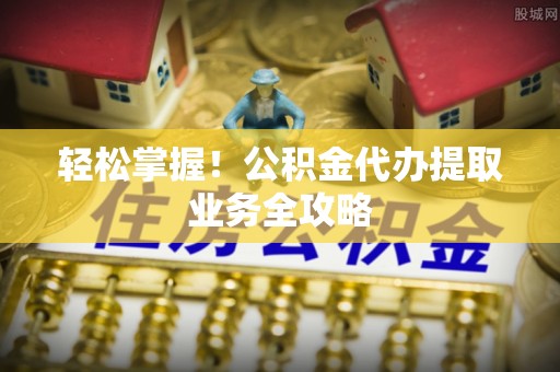 山西轻松掌握！公积金代办提取业务全攻略