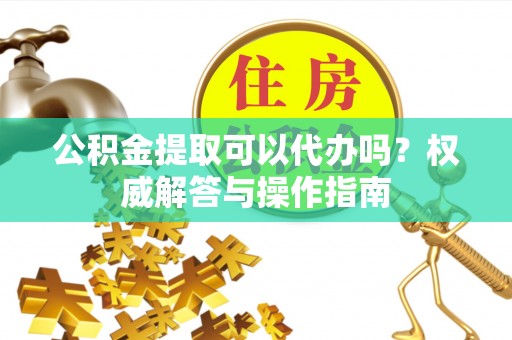 山西公积金提取可以代办吗？权威解答与操作指南