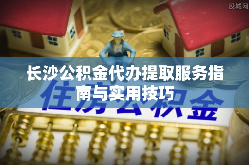 山西长沙公积金代办提取服务指南与实用技巧
