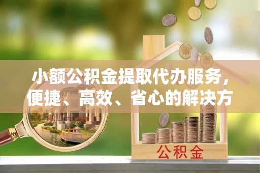 山西小额公积金提取代办服务，便捷、高效、省心的解决方案