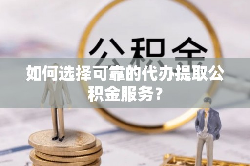 山西如何选择可靠的代办提取公积金服务？