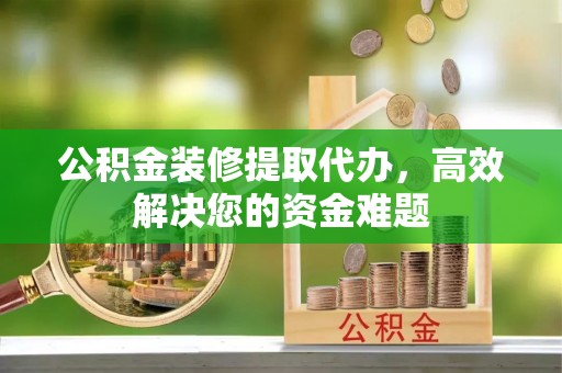山西公积金装修提取代办，高效解决您的资金难题