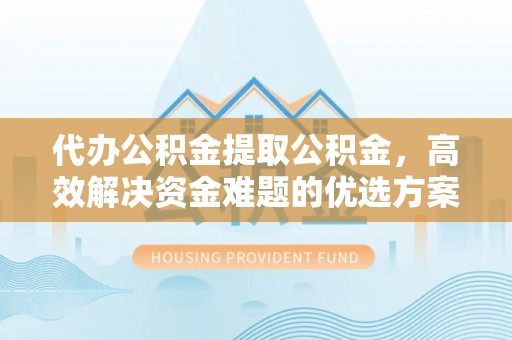 山西代办公积金提取公积金，高效解决资金难题的优选方案