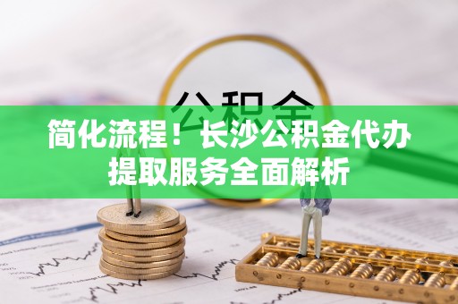 山西简化流程！长沙公积金代办提取服务全面解析