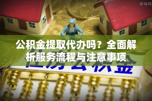 山西公积金提取代办吗？全面解析服务流程与注意事项