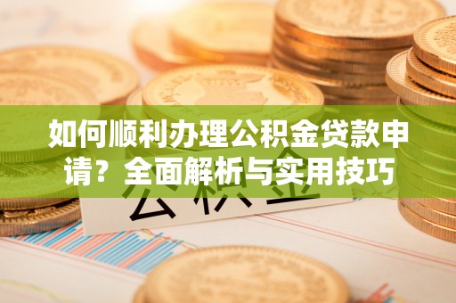 山西如何顺利办理公积金贷款申请？全面解析与实用技巧