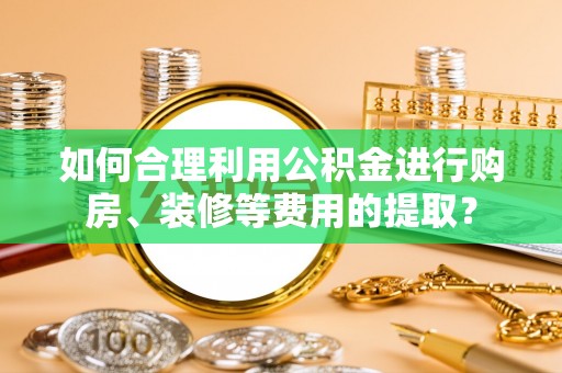 山西如何合理利用公积金进行购房、装修等费用的提取？
