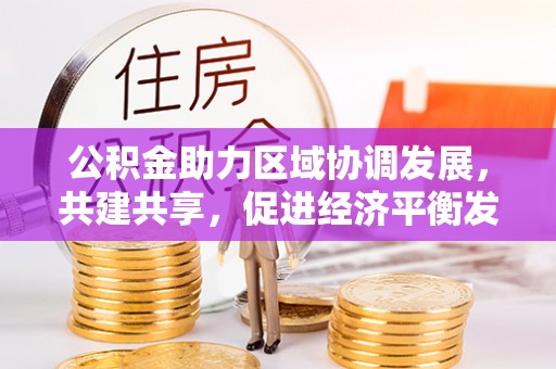 山西公积金助力区域协调发展，共建共享，促进经济平衡发展