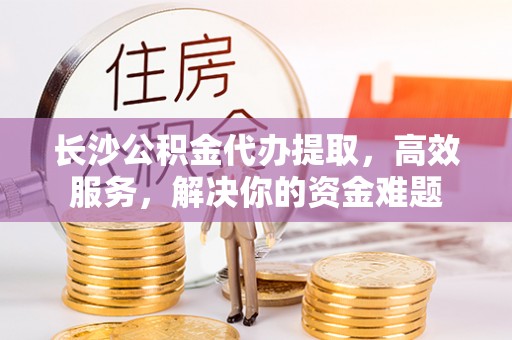 山西长沙公积金代办提取，高效服务，解决你的资金难题