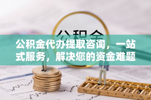 山西公积金代办提取咨询，一站式服务，解决您的资金难题