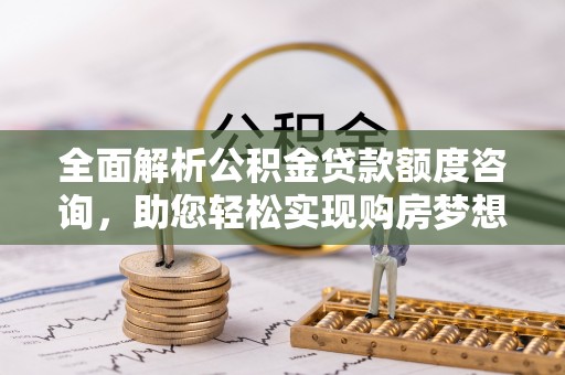 山西全面解析公积金贷款额度咨询，助您轻松实现购房梦想