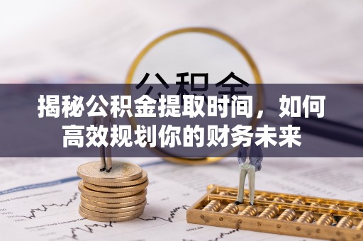 山西揭秘公积金提取时间，如何高效规划你的财务未来