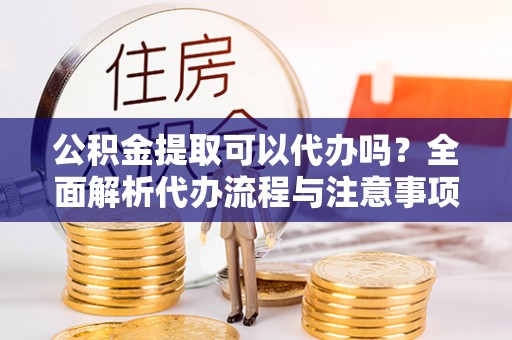 山西公积金提取可以代办吗？全面解析代办流程与注意事项
